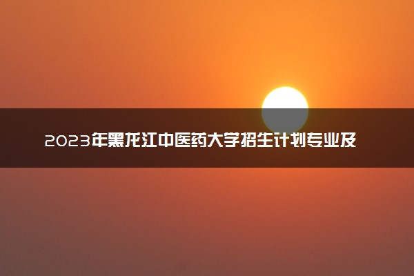 2023年黑龙江中医药大学招生计划专业及各省录取分数线位次