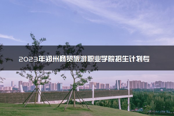 2023年郑州商贸旅游职业学院招生计划专业及各省录取分数线位次