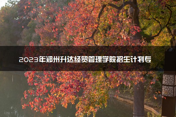 2023年郑州升达经贸管理学院招生计划专业及各省录取分数线位次