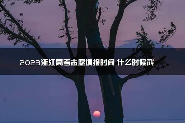 2023浙江高考志愿填报时间 什么时候截止填报