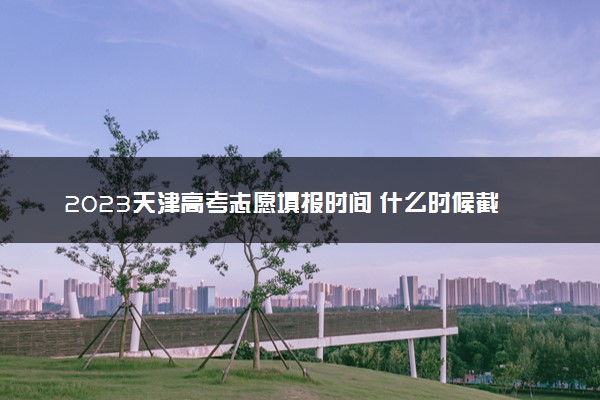 2023天津高考志愿填报时间 什么时候截止填报