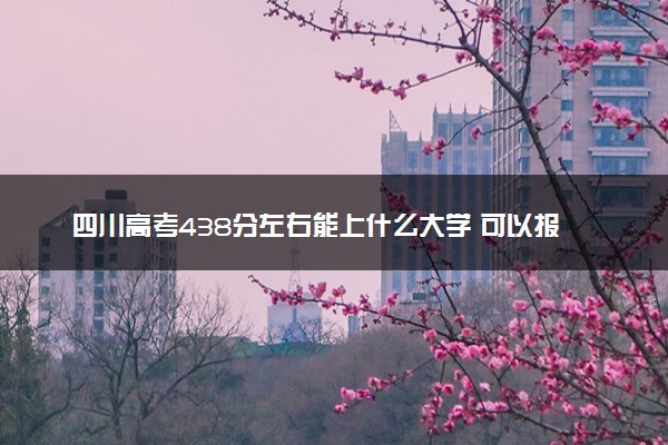 四川高考438分左右能上什么大学 可以报哪些公办院校(2023报考推荐)