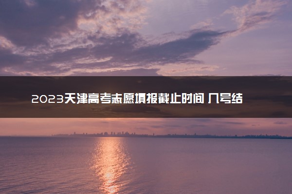 2023天津高考志愿填报截止时间 几号结束填报