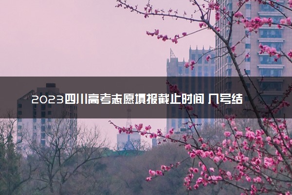2023四川高考志愿填报截止时间 几号结束填报