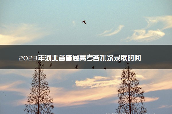 2023年河北省普通高考各批次录取时间 几月几号录取