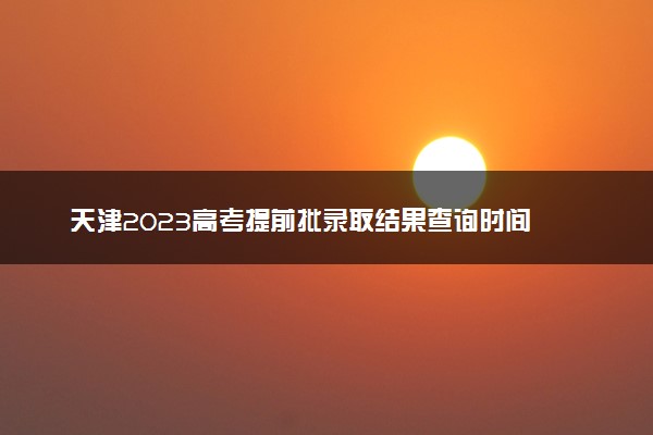 天津2023高考提前批录取结果查询时间 几号公布录取结果