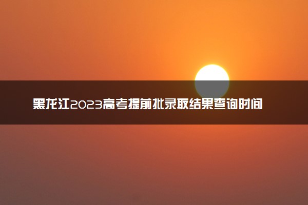 黑龙江2023高考提前批录取结果查询时间 几号公布录取结果