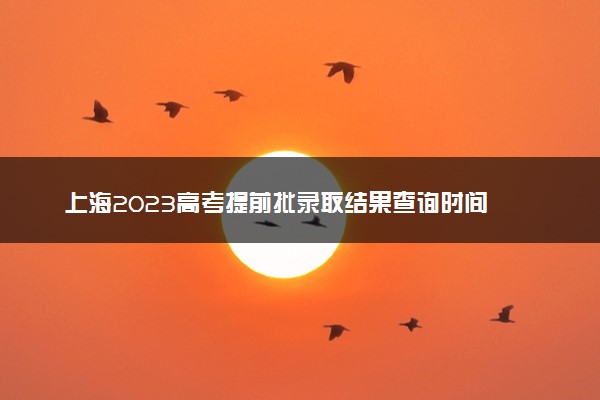 上海2023高考提前批录取结果查询时间 几号公布录取结果
