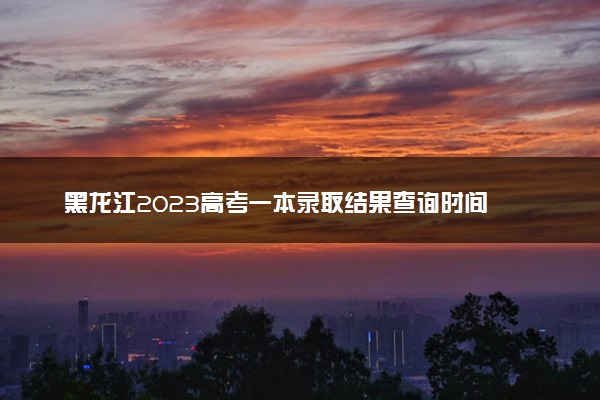 黑龙江2023高考一本录取结果查询时间 几号公布录取结果