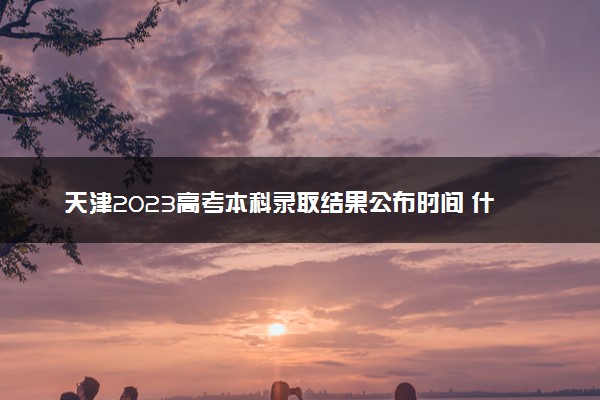 天津2023高考本科录取结果公布时间 什么时候知道录取结果