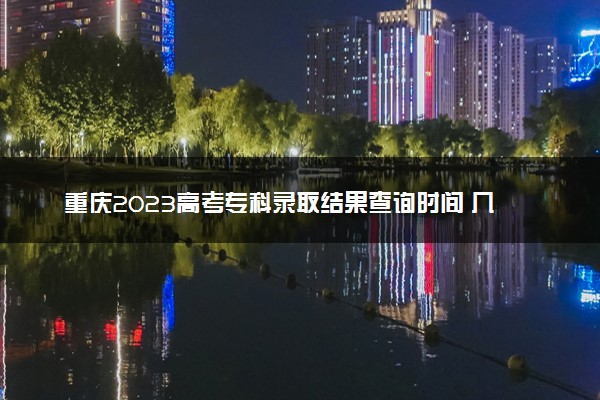 重庆2023高考专科录取结果查询时间 几号公布录取结果