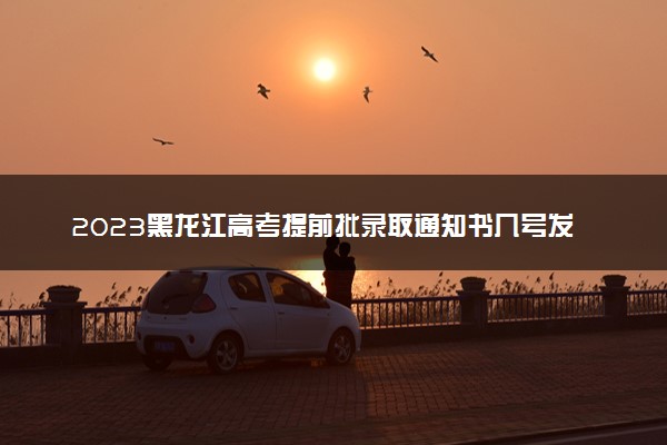 2023黑龙江高考提前批录取通知书几号发放 什么时候能收到