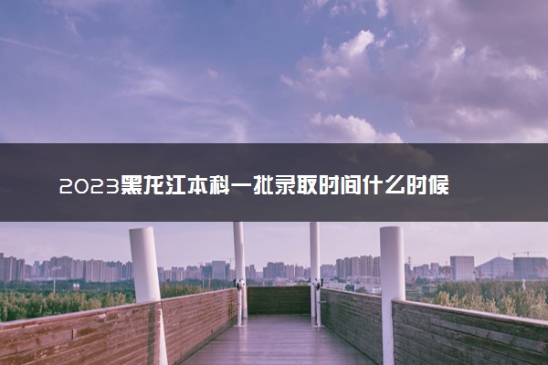 2023黑龙江本科一批录取时间什么时候 录取结果公布时间