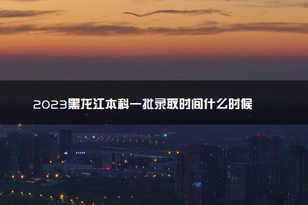 2023黑龙江本科一批录取时间什么时候 录取结果公布时间