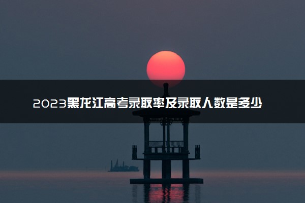 2023黑龙江高考录取率及录取人数是多少