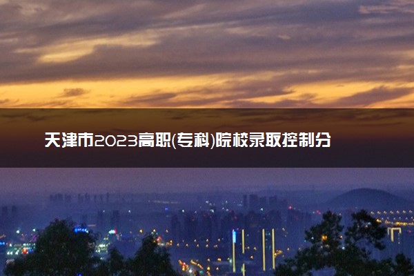 天津市2023高职（专科）院校录取控制分数线