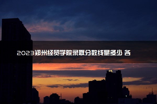 2023郑州经贸学院录取分数线是多少 各省历年最低分数线