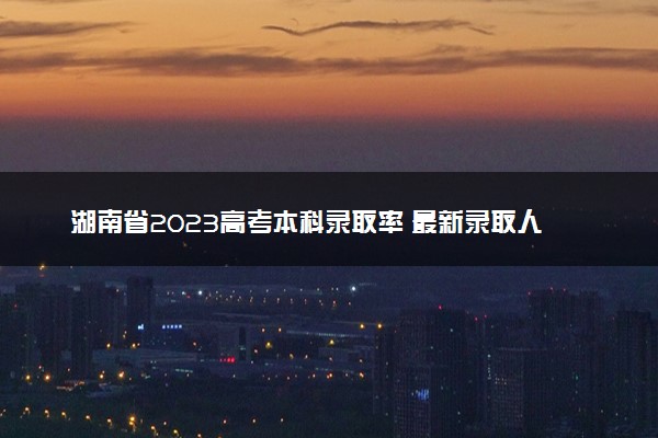 湖南省2023高考本科录取率 最新录取人数
