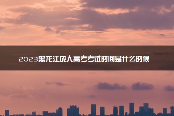 2023黑龙江成人高考考试时间是什么时候 具体时间安排
