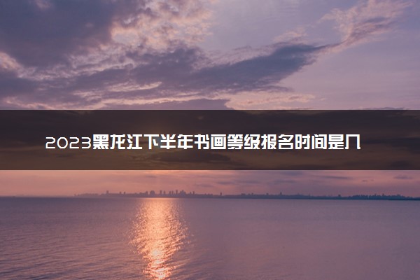 2023黑龙江下半年书画等级报名时间是几月几号 什么时候截止