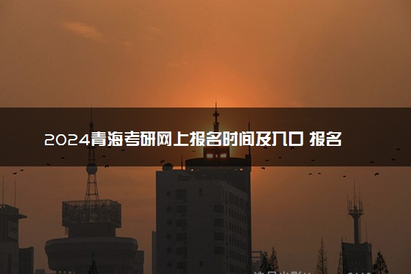 2024青海考研网上报名时间及入口 报名截止到几号