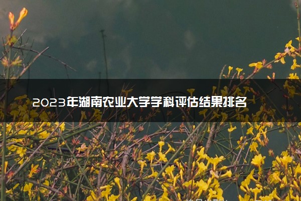 2023年湖南农业大学学科评估结果排名 最新重点学科名单