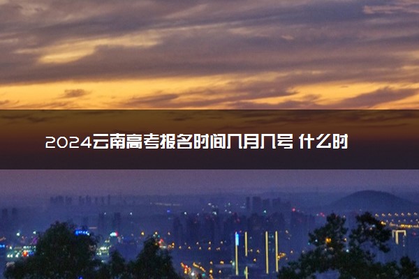2024云南高考报名时间几月几号 什么时候截止