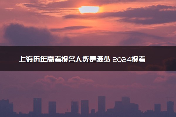 上海历年高考报名人数是多少 2024报考人数预计