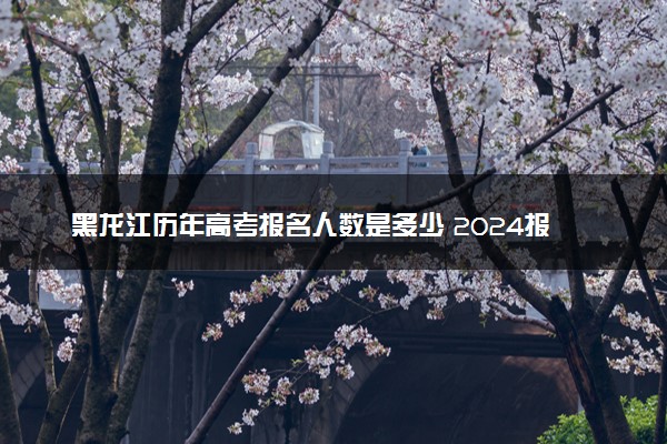 黑龙江历年高考报名人数是多少 2024报考人数预计