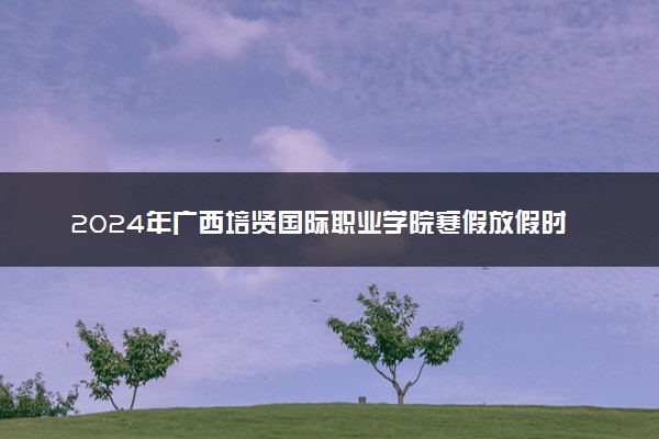 2024年广西培贤国际职业学院寒假放假时间及开学时间 什么时候放寒假