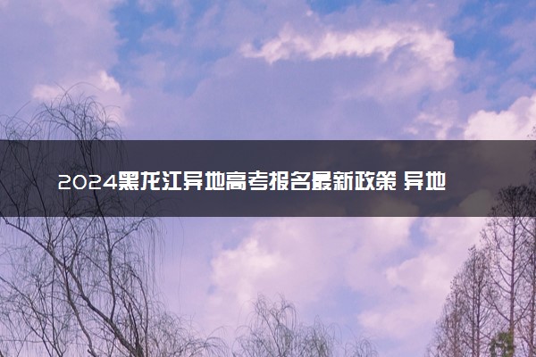 2024黑龙江异地高考报名最新政策 异地报名条件要求