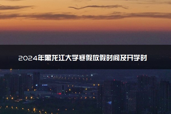 2024年黑龙江大学寒假放假时间及开学时间 什么时候放寒假