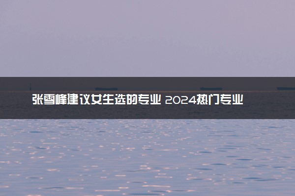 张雪峰建议女生选的专业 2024热门专业推荐