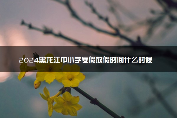 2024黑龙江中小学寒假放假时间什么时候 几月几号放寒假