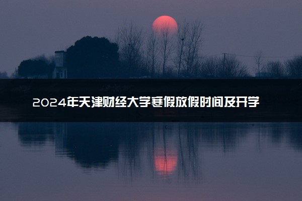 2024年天津财经大学寒假放假时间及开学时间 什么时候放寒假