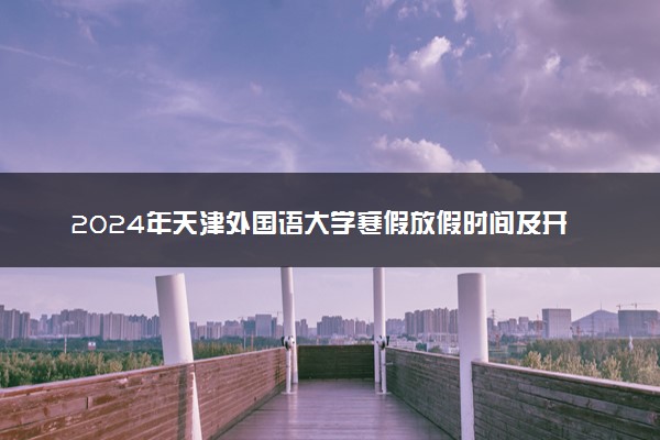 2024年天津外国语大学寒假放假时间及开学时间 什么时候放寒假