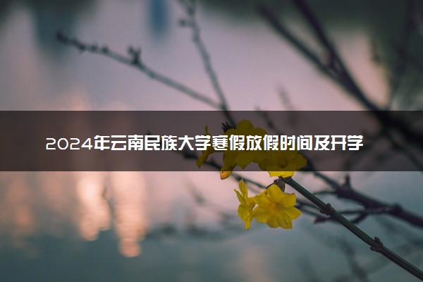 2024年云南民族大学寒假放假时间及开学时间 什么时候放寒假