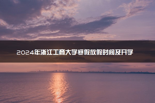 2024年浙江工商大学寒假放假时间及开学时间 什么时候放寒假
