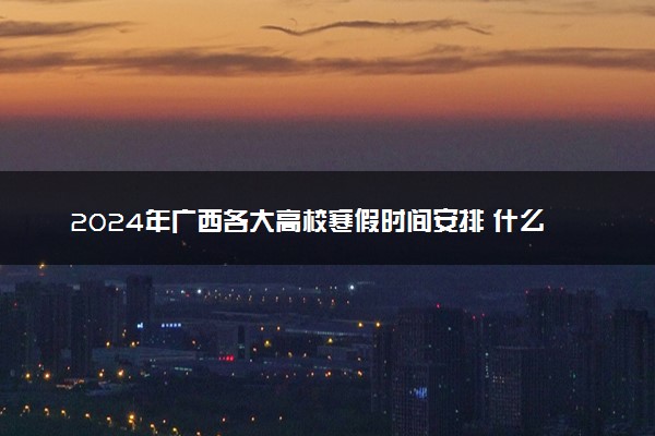 2024年广西各大高校寒假时间安排 什么时候放寒假