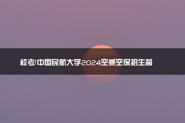 校考！中国民航大学2024空乘空保招生简章