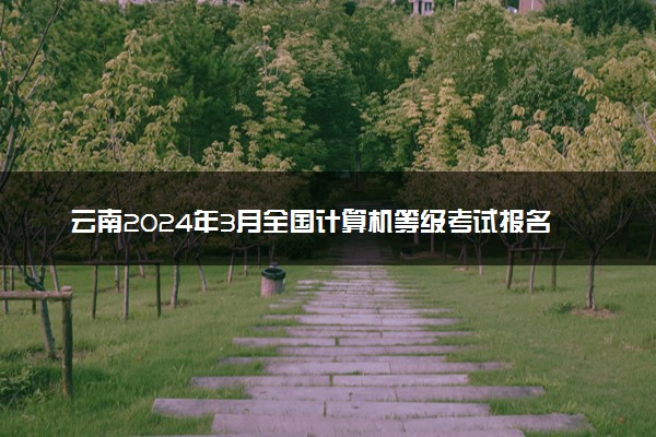 云南2024年3月全国计算机等级考试报名时间 几号截止