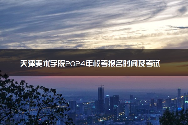 天津美术学院2024年校考报名时间及考试时间具体安排