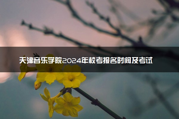 天津音乐学院2024年校考报名时间及考试时间具体安排