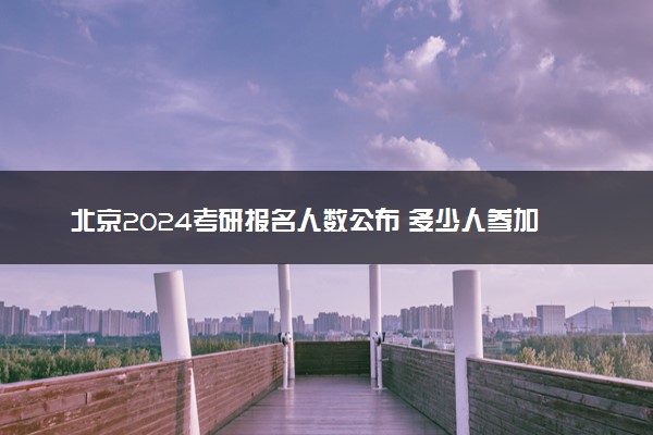 北京2024考研报名人数公布 多少人参加研究生考试