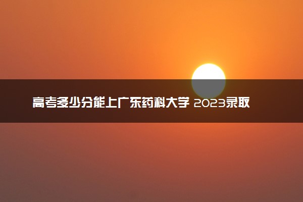 高考多少分能上广东药科大学 2023录取分数线是多少