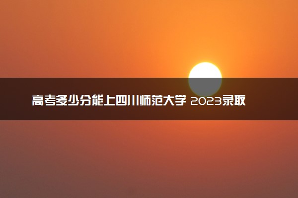 高考多少分能上四川师范大学 2023录取分数线是多少