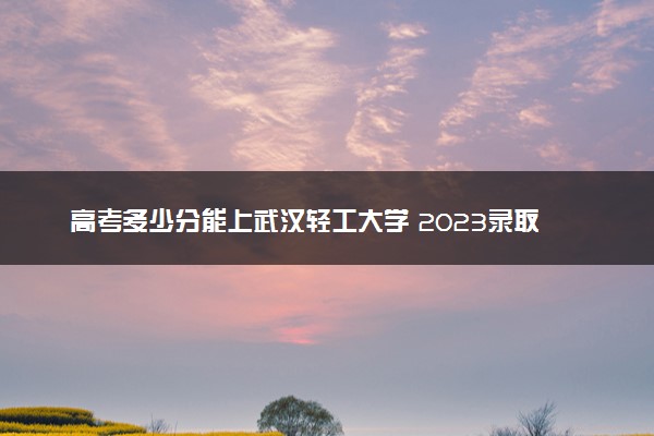 高考多少分能上武汉轻工大学 2023录取分数线是多少