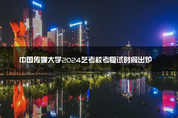 中国传媒大学2024艺考校考复试时间出炉 哪天开考