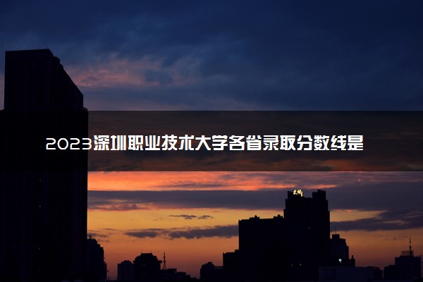 2023深圳职业技术大学各省录取分数线是多少 投档最低分及位次
