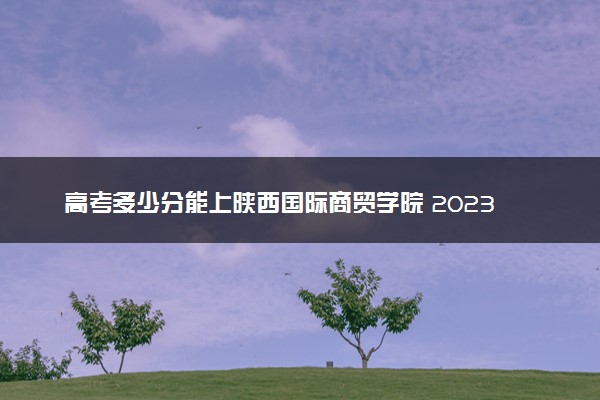高考多少分能上陕西国际商贸学院 2023录取分数线是多少
